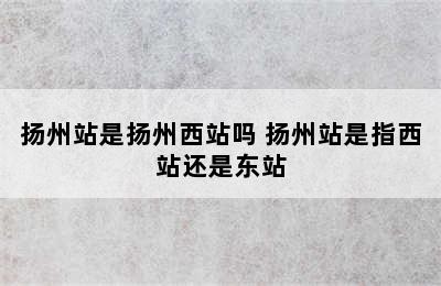 扬州站是扬州西站吗 扬州站是指西站还是东站